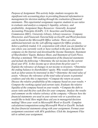 Purpose of Assignment This activity helps students recognize the
significant role accounting plays in providing financial information to
management for decision making through the evaluation of financial
statements. This experiential assignment requires students to use ratios
to evaluate and analyze a company's liquidity, solvency, and
profitability. Assignment Steps Resources: Generally Accepted
Accounting Principles (GAAP), U.S. Securities and Exchange
Commission (SEC), University Library, Library resources: Company
Directories and Financials Tutorial help on Excel® and Word functions
can be found on the Microsoft® Office website. There are also
additionaltutorials via the web offering support for Office products.
Select a publicly traded, U.S. corporation with which you are familiar or
one where you currently work or have worked in the past. Research the
company on the Internet and download the Income Statement, Statement
of Shareholders' Equity, Balance Sheet, and Statement of Cash Flows.
Develop a minimum 700-word examination of the financial statements
and include the following: • Determine the net income for the current
fiscal year (FY). Is this income up or down from the prior year? •
Explain the relevance of changes in net income to investors. • Determine
the ending balance in shareholders' equity. Why would organizations
such as labor unions be interested in this? • Determine the total value of
assets. • Discuss the relevance of the total value of assets to potential
creditors and why this is important. • Compute the return on assets.
Discuss the relative profitability of the company based on your results. •
Compute the working capital and current ratio. Evaluate the relative
liquidity of the company based on your results. • Compute the debt to
assets ratio and the free cash flow for your company. Analyze the results
and comment on the relative solvency of the company. • Discuss how the
financial statements are used in your current role or a position you
would like to hold. How might these aid you in managerial decision
making? Show your work in Microsoft® Word or Excel®. Complete
calculations/computations using Microsoft® Word or Excel®. Include
the four financial statements along with your assignment. Format your
assignment consistent with APA guidelines. Click the Assignment Files
tab to submit your assignment.
 