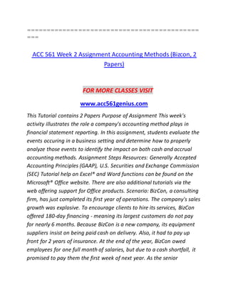 ===========================================
===
ACC 561 Week 2 Assignment Accounting Methods (Bizcon, 2
Papers)
FOR MORE CLASSES VISIT
www.acc561genius.com
This Tutorial contains 2 Papers Purpose of Assignment This week's
activity illustrates the role a company's accounting method plays in
financial statement reporting. In this assignment, students evaluate the
events occuring in a business setting and determine how to properly
analyze those events to identify the impact on both cash and accrual
accounting methods. Assignment Steps Resources: Generally Accepted
Accounting Principles (GAAP), U.S. Securities and Exchange Commission
(SEC) Tutorial help on Excel® and Word functions can be found on the
Microsoft® Office website. There are also additional tutorials via the
web offering support for Office products. Scenario: BizCon, a consulting
firm, has just completed its first year of operations. The company's sales
growth was explosive. To encourage clients to hire its services, BizCon
offered 180-day financing - meaning its largest customers do not pay
for nearly 6 months. Because BizCon is a new company, its equipment
suppliers insist on being paid cash on delivery. Also, it had to pay up
front for 2 years of insurance. At the end of the year, BizCon owed
employees for one full month of salaries, but due to a cash shortfall, it
promised to pay them the first week of next year. As the senior
 
