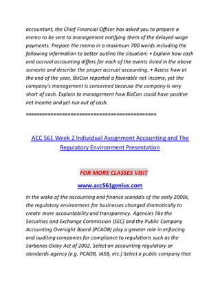 accountant, the Chief Financial Officer has asked you to prepare a
memo to be sent to management notifying them of the delayed wage
payments. Prepare the memo in a maximum 700 words including the
following information to better outline the situation: • Explain how cash
and accrual accounting differs for each of the events listed in the above
scenario and describe the proper accrual accounting. • Assess how at
the end of the year, BizCon reported a favorable net income, yet the
company's management is concerned because the company is very
short of cash. Explain to management how BizCon could have positive
net income and yet run out of cash.
==============================================
ACC 561 Week 2 Individual Assignment Accounting and The
Regulatory Environment Presentation
FOR MORE CLASSES VISIT
www.acc561genius.com
In the wake of the accounting and finance scandals of the early 2000s,
the regulatory environment for businesses changed dramatically to
create more accountability and transparency. Agencies like the
Securities and Exchange Commission (SEC) and the Public Company
Accounting Oversight Board (PCAOB) play a greater role in enforcing
and auditing companies for compliance to regulations such as the
Sarbanes-Oxley Act of 2002. Select an accounting regulatory or
standards agency (e.g. PCAOB, IASB, etc.) Select a public company that
 