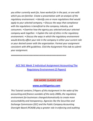 you either currently work for, have worked for in the past, or one with
which you are familiar. Create a presentation with an analysis of the
regulatory environment: • Identify one or more regulations that would
apply to your selected company. • Discuss the ways that compliance
with the regulations is beneficial to the company, industry, and
consumers. • Examine how the agency you selected and your selected
company work together. • Explain the role of ethics in the regulatory
environment. • Discuss the ways in which the regulatory environment
would directly affect your role in the company in either your current role
or your desired career with the organization. Format your assignment
consistent with APA guidelines. Click the Assignment Files tab to submit
your assignment.
==============================================
ACC 561 Week 2 Individual Assignment Accounting The
Regulatory Environment (2 Papers)
FOR MORE CLASSES VISIT
www.acc561genius.com
This Tutorial contains 2 Papers of this Assignment In the wake of the
accounting and finance scandals of the early 2000s, the regulatory
environment for businesses changed dramatically to create more
accountability and transparency. Agencies like the Securities and
Exchange Commission (SEC) and the Public Company Accounting
Oversight Board (PCAOB) play a greater role in enforcing and auditing
 
