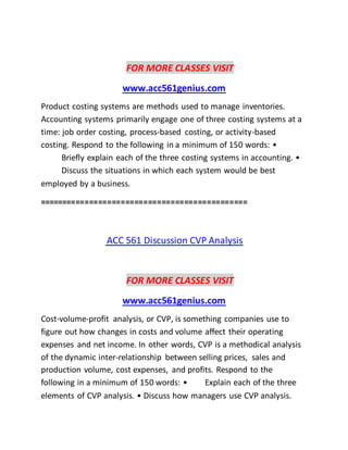 FOR MORE CLASSES VISIT
www.acc561genius.com
Product costing systems are methods used to manage inventories.
Accounting systems primarily engage one of three costing systems at a
time: job order costing, process-based costing, or activity-based
costing. Respond to the following in a minimum of 150 words: •
Briefly explain each of the three costing systems in accounting. •
Discuss the situations in which each system would be best
employed by a business.
==============================================
ACC 561 Discussion CVP Analysis
FOR MORE CLASSES VISIT
www.acc561genius.com
Cost-volume-profit analysis, or CVP, is something companies use to
figure out how changes in costs and volume affect their operating
expenses and net income. In other words, CVP is a methodical analysis
of the dynamic inter-relationship between selling prices, sales and
production volume, cost expenses, and profits. Respond to the
following in a minimum of 150 words: • Explain each of the three
elements of CVP analysis. • Discuss how managers use CVP analysis.
 