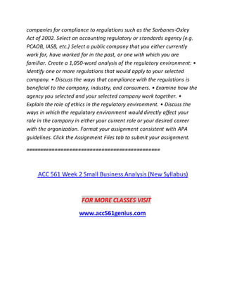 companies for compliance to regulations such as the Sarbanes-Oxley
Act of 2002. Select an accounting regulatory or standards agency (e.g.
PCAOB, IASB, etc.) Select a public company that you either currently
work for, have worked for in the past, or one with which you are
familiar. Create a 1,050-word analysis of the regulatory environment: •
Identify one or more regulations that would apply to your selected
company. • Discuss the ways that compliance with the regulations is
beneficial to the company, industry, and consumers. • Examine how the
agency you selected and your selected company work together. •
Explain the role of ethics in the regulatory environment. • Discuss the
ways in which the regulatory environment would directly affect your
role in the company in either your current role or your desired career
with the organization. Format your assignment consistent with APA
guidelines. Click the Assignment Files tab to submit your assignment.
==============================================
ACC 561 Week 2 Small Business Analysis (New Syllabus)
FOR MORE CLASSES VISIT
www.acc561genius.com
 