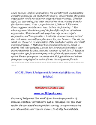 Small Business Analysis Instructions: You are interested in establishing
a small business and you must decide which of the four forms of business
organization would best suit your unique product or service. Consider
legal, tax, accounting, and other implications when selecting from the
four business types. Write a paper between 1,000 and 1,500 words
discussing your small-business idea. Include the following: 1. The
advantages and dis advantages of the four different forms of business
organization, Which include sole proprietorship, partnership,C-
corporation, and S-corporation s. 2. Identify which accounting method
(i.e. cash versus accrual) you plan to use for your business. Why did you
select this choice? 3. An explanation of the product or service your small
business provides. 4. State three business transactions you expect to
incur to with your company. Discuss how the transactions impact your
income statement, balance sheet and statement of cash flow. 5. Select an
organization type for your company and explain why you selected this
option. Format your paper consistent with APA guidelines and submit
your paper and plagiarism review file via the assignment files tab.
===========================================
===
ACC 561 Week 3 Assignment Ratio Analysis (P Jason, New
Syllabus)
FOR MORE CLASSES VISIT
www.acc561genius.com
Purpose of Assignment This week's focus is on the preparation of
financial reports for internal users, such as managers. This case study
applies the concepts of managerial accounting, through comparative
and ratio analysis, and requires students to identify financial data
 