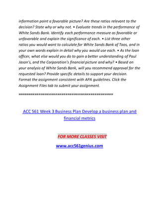 information paint a favorable picture? Are these ratios relevant to the
decision? State why or why not. • Evaluate trends in the performance of
White Sands Bank. Identify each performance measure as favorable or
unfavorable and explain the significance of each. • List three other
ratios you would want to calculate for White Sands Bank of Taos, and in
your own words explain in detail why you would use each. • As the loan
officer, what else would you do to gain a better understanding of Paul
Jason's, and the Corporation's financial picture and why? • Based on
your analysis of White Sands Bank, will you recommend approval for the
requested loan? Provide specific details to support your decision.
Format the assignment consistent with APA guidelines. Click the
Assignment Files tab to submit your assignment.
==============================================
ACC 561 Week 3 Business Plan Develop a business plan and
financial metrics
FOR MORE CLASSES VISIT
www.acc561genius.com
 