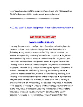 team's decision. Format the assignment consistent with APA guidelines.
Click the Assignment Files tab to submit your assignment.
==============================================
ACC 561 Week 3 Team Assignment FinancialStatementAnalysis
FOR MORE CLASSES VISIT
www.acc561genius.com
Learning Team members perform the calculations using the financial
statements from their individual companies. Part I Complete the
following: • Perform at least one profitability ratio to measure the
income and operating success of your selected company. • Perform at
least one liquidity ratio to measure the ability of the company to pay
short-term debt and meet unexpected needs. • Perform at least one
solvency ratio to measure the ability of the company to survive in the
long-term. • Review all of the calculations of the different companies as
a team. Compare the profitability, liquidity, and solvency ratios. •
Complete a spreadsheet that presents the profitability, liquidity, and
solvency ratios comparatively for all of the companies. • Highlight the
company that has the best numbers for each ratio. Part II Develop a
presentation with an evaluation of the selected companies in which the
team does the following: • Evaluate the financial opportunity presented
by the companies. If the team was going to lend money to one of the
companies reviewed, which one would it be? Defend the team's
decision. • Evaluate the investment opportunity presented by the
 