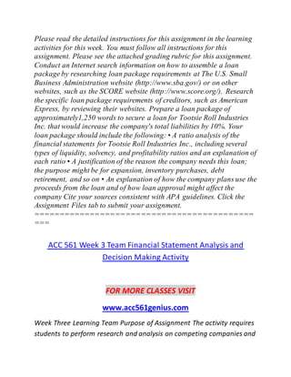 Please read the detailed instructions for this assignment in the learning
activities for this week. You must follow all instructions for this
assignment. Please see the attached grading rubric for this assignment.
Conduct an Internet search information on how to assemble a loan
package by researching loan package requirements at The U.S. Small
Business Administration website (http://www.sba.gov/) or on other
websites, such as the SCORE website (http://www.score.org/). Research
the specific loan package requirements of creditors, such as American
Express, by reviewing their websites. Prepare a loan package of
approximately1,250 words to secure a loan for Tootsie Roll Industries
Inc. that would increase the company's total liabilities by 10%. Your
loan package should include the following: • A ratio analysis of the
financial statements for Tootsie Roll Industries Inc., including several
types of liquidity, solvency, and profitability ratios and an explanation of
each ratio • A justification of the reason the company needs this loan;
the purpose might be for expansion, inventory purchases, debt
retirement, and so on • An explanation of how the company plans use the
proceeds from the loan and of how loan approval might affect the
company Cite your sources consistent with APA guidelines. Click the
Assignment Files tab to submit your assignment.
===========================================
===
ACC 561 Week 3 Team Financial Statement Analysis and
Decision Making Activity
FOR MORE CLASSES VISIT
www.acc561genius.com
Week Three Learning Team Purpose of Assignment The activity requires
students to perform research and analysis on competing companies and
 