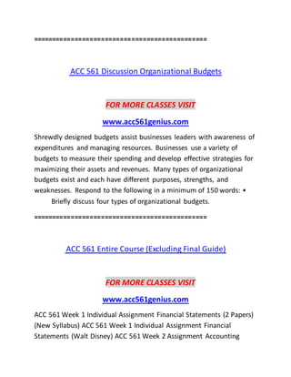 ==============================================
ACC 561 Discussion Organizational Budgets
FOR MORE CLASSES VISIT
www.acc561genius.com
Shrewdly designed budgets assist businesses leaders with awareness of
expenditures and managing resources. Businesses use a variety of
budgets to measure their spending and develop effective strategies for
maximizing their assets and revenues. Many types of organizational
budgets exist and each have different purposes, strengths, and
weaknesses. Respond to the following in a minimum of 150 words: •
Briefly discuss four types of organizational budgets.
==============================================
ACC 561 Entire Course (Excluding Final Guide)
FOR MORE CLASSES VISIT
www.acc561genius.com
ACC 561 Week 1 Individual Assignment Financial Statements (2 Papers)
(New Syllabus) ACC 561 Week 1 Individual Assignment Financial
Statements (Walt Disney) ACC 561 Week 2 Assignment Accounting
 