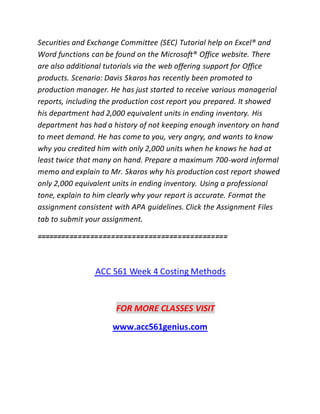 Securities and Exchange Committee (SEC) Tutorial help on Excel® and
Word functions can be found on the Microsoft® Office website. There
are also additional tutorials via the web offering support for Office
products. Scenario: Davis Skaros has recently been promoted to
production manager. He has just started to receive various managerial
reports, including the production cost report you prepared. It showed
his department had 2,000 equivalent units in ending inventory. His
department has had a history of not keeping enough inventory on hand
to meet demand. He has come to you, very angry, and wants to know
why you credited him with only 2,000 units when he knows he had at
least twice that many on hand. Prepare a maximum 700-word informal
memo and explain to Mr. Skaros why his production cost report showed
only 2,000 equivalent units in ending inventory. Using a professional
tone, explain to him clearly why your report is accurate. Format the
assignment consistent with APA guidelines. Click the Assignment Files
tab to submit your assignment.
==============================================
ACC 561 Week 4 Costing Methods
FOR MORE CLASSES VISIT
www.acc561genius.com
 