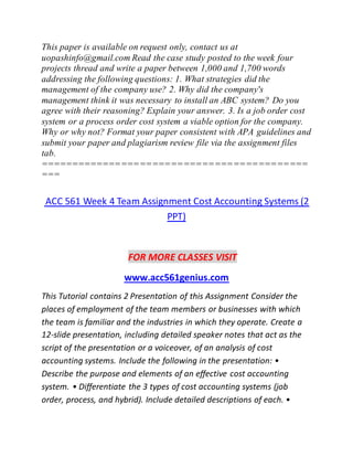This paper is available on request only, contact us at
uopashinfo@gmail.com Read the case study posted to the week four
projects thread and write a paper between 1,000 and 1,700 words
addressing the following questions: 1. What strategies did the
management of the company use? 2. Why did the company's
management think it was necessary to install an ABC system? Do you
agree with their reasoning? Explain your answer. 3. Is a job order cost
system or a process order cost system a viable option for the company.
Why or why not? Format your paper consistent with APA guidelines and
submit your paper and plagiarism review file via the assignment files
tab.
===========================================
===
ACC 561 Week 4 Team Assignment Cost Accounting Systems (2
PPT)
FOR MORE CLASSES VISIT
www.acc561genius.com
This Tutorial contains 2 Presentation of this Assignment Consider the
places of employment of the team members or businesses with which
the team is familiar and the industries in which they operate. Create a
12-slide presentation, including detailed speaker notes that act as the
script of the presentation or a voiceover, of an analysis of cost
accounting systems. Include the following in the presentation: •
Describe the purpose and elements of an effective cost accounting
system. • Differentiate the 3 types of cost accounting systems (job
order, process, and hybrid). Include detailed descriptions of each. •
 