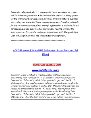 Determine when and why it is appropriate to use each type of system
and include an explanation. • Recommend the best accounting system
for the team members' respective places of employment or a business
where they are interested in pursuing employment. Provide a rationale
for the recommendations. If not enough information is available for all
companies, provide suggested considerations needed to make the
determination. Format the assignment consistent with APA guidelines.
Click the Assignment Files tab to submit your assignment.
==============================================
ACC 561 Week 4 WileyPLUS Assignment Paper Exercise 17-2
(New)
FOR MORE CLASSES VISIT
www.acc561genius.com
Accessthe following Week 4 reading, linked to this assignment:
Broadening Your Perspective 17-2 Complete the Broadening Your
Perspective 17-2 activity titled "Managerial Perspective" in Ch. 17
of Accounting. You need to answer all four parts and show the details
for your answers for parts a, b, and c. Part D is a written response and
should be approximately 100 to 150 words long. Writea paper of no
more than 750 words in which you respond to the Broadening Your
Perspective 17-2 activity titled "Managerial Perspective" in Ch. 17
ofAccounting. Click the Assignment Files tab to submit your assignment.
==============================================
 