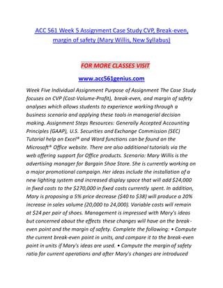 ACC 561 Week 5 Assignment Case Study CVP, Break-even,
margin of safety (Mary Willis, New Syllabus)
FOR MORE CLASSES VISIT
www.acc561genius.com
Week Five Individual Assignment Purpose of Assignment The Case Study
focuses on CVP (Cost-Volume-Profit), break-even, and margin of safety
analyses which allows students to experience working through a
business scenario and applying these tools in managerial decision
making. Assignment Steps Resources: Generally Accepted Accounting
Principles (GAAP), U.S. Securities and Exchange Commission (SEC)
Tutorial help on Excel® and Word functions can be found on the
Microsoft® Office website. There are also additional tutorials via the
web offering support for Office products. Scenario: Mary Willis is the
advertising manager for Bargain Shoe Store. She is currently working on
a major promotional campaign. Her ideas include the installation of a
new lighting system and increased display space that will add $24,000
in fixed costs to the $270,000 in fixed costs currently spent. In addition,
Mary is proposing a 5% price decrease ($40 to $38) will produce a 20%
increase in sales volume (20,000 to 24,000). Variable costs will remain
at $24 per pair of shoes. Management is impressed with Mary's ideas
but concerned about the effects these changes will have on the break-
even point and the margin of safety. Complete the following: • Compute
the current break-even point in units, and compare it to the break-even
point in units if Mary's ideas are used. • Compute the margin of safety
ratio for current operations and after Mary's changes are introduced
 