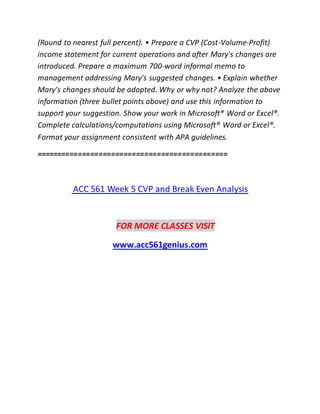 (Round to nearest full percent). • Prepare a CVP (Cost-Volume-Profit)
income statement for current operations and after Mary's changes are
introduced. Prepare a maximum 700-word informal memo to
management addressing Mary's suggested changes. • Explain whether
Mary's changes should be adopted. Why or why not? Analyze the above
information (three bullet points above) and use this information to
support your suggestion. Show your work in Microsoft® Word or Excel®.
Complete calculations/computations using Microsoft® Word or Excel®.
Format your assignment consistent with APA guidelines.
==============================================
ACC 561 Week 5 CVP and Break Even Analysis
FOR MORE CLASSES VISIT
www.acc561genius.com
 