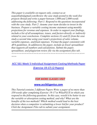 This paper is available on request only, contact us at
uopashinfo@gmail.com Review the case study posted to the week five
projects thread and write a paper between 1,000 and 2,000 words
addressing the following: Part 1: Respond to the questions incorporated
with the case study. Part 2: Assume your team decides to invest in the
business. Prepare a variable costing income statement using monthly
projections for revenue and expenses. In order to support your findings,
include a list of all assumptions, issues, and factors directly or indirectly
related to your conclusions. Complete sections (1) and (2) from the case
study a second time using your team's projections of sales volume,
variable expenses, and fixed expenses. Format the paper consistent with
APA guidelines. In addition to the paper, include an Excel spreadsheet
that supports all numbers and calculations. Submit the paper,
spreadsheet, and plagiarism review file via the assignment files tab.
===========================================
===
ACC 561 Week 5 Individual Assignment Costing Methods Paper
(Exercise 19-17) (2 Papers)
FOR MORE CLASSES VISIT
www.acc561genius.com
This Tutorial contains 2 different Papers Write a paper of no more than
350 words after completing Exercise 19-17 in WileyPLUS in which you
respond to the following questions: In this case, would it be better to use
the variable or absorption costing method, and why? What are the
benefits of the two methods? Which method would lead to the best
decision when a competitor is submitting a lower bid for your product?
Click the Assignment Files tab to submit your assignment.
==============================================
 