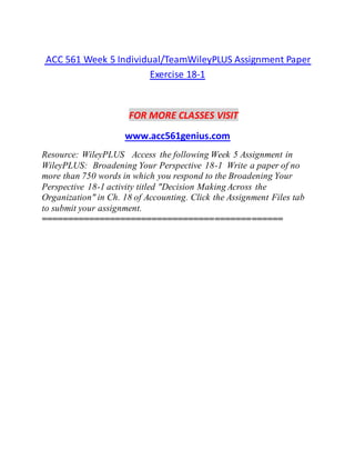 ACC 561 Week 5 Individual/TeamWileyPLUS Assignment Paper
Exercise 18-1
FOR MORE CLASSES VISIT
www.acc561genius.com
Resource: WileyPLUS Access the following Week 5 Assignment in
WileyPLUS: Broadening Your Perspective 18-1 Write a paper of no
more than 750 words in which you respond to the Broadening Your
Perspective 18-1 activity titled "Decision Making Across the
Organization" in Ch. 18 of Accounting. Click the Assignment Files tab
to submit your assignment.
==============================================
 