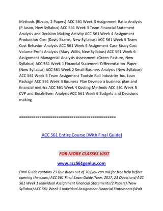 Methods (Bizcon, 2 Papers) ACC 561 Week 3 Assignment Ratio Analysis
(P Jason, New Syllabus) ACC 561 Week 3 Team Financial Statement
Analysis and Decision Making Activity ACC 561 Week 4 Assignment
Production Cost (Davis Skaros, New Syllabus) ACC 561 Week 5 Team
Cost Behavior Analysis ACC 561 Week 5 Assignment Case Study Cost
Volume Profit Analysis (Mary Willis, New Syllabus) ACC 561 Week 6
Assignment Managerial Analysis Assessment (Green Pasture, New
Syllabus) ACC 561 Week 1 Financial Statement Differentiation Paper
(New Syllabus) ACC 561 Week 2 Small Business Analysis (New Syllabus)
ACC 561 Week 3 Team Assignment Tootsie Roll Industries Inc. Loan
Package ACC 561 Week 3 Business Plan Develop a business plan and
financial metrics ACC 561 Week 4 Costing Methods ACC 561 Week 5
CVP and Break-Even Analysis ACC 561 Week 6 Budgets and Decisions
making
==============================================
ACC 561 Entire Course (With Final Guide)
FOR MORE CLASSES VISIT
www.acc561genius.com
Final Guide contains 23 Questions out of 30 (you can ask for free help before
opening the exam) ACC 561 Final Exam Guide (New, 2017, 23 Questions) ACC
561 Week1 Individual Assignment Financial Statements (2 Papers) (New
Syllabus) ACC 561 Week 1 Individual Assignment Financial Statements (Walt
 