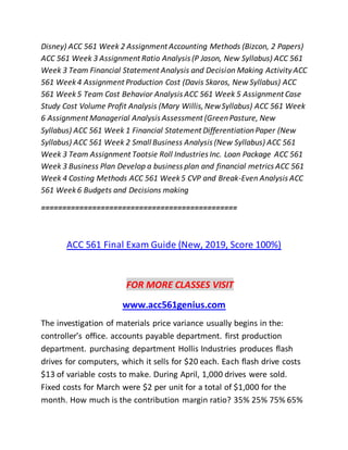 Disney) ACC 561 Week 2 Assignment Accounting Methods (Bizcon, 2 Papers)
ACC 561 Week 3 Assignment Ratio Analysis (P Jason, New Syllabus) ACC 561
Week 3 Team Financial Statement Analysis and Decision Making Activity ACC
561 Week4 Assignment Production Cost (Davis Skaros, New Syllabus) ACC
561 Week5 Team Cost Behavior Analysis ACC 561 Week 5 Assignment Case
Study Cost Volume Profit Analysis (Mary Willis,NewSyllabus) ACC 561 Week
6 Assignment Managerial Analysis Assessment (GreenPasture, New
Syllabus) ACC 561 Week 1 Financial Statement DifferentiationPaper (New
Syllabus) ACC 561 Week 2 Small Business Analysis (New Syllabus) ACC 561
Week 3 Team Assignment Tootsie Roll Industries Inc. Loan Package ACC 561
Week 3 Business Plan Develop a business plan and financial metrics ACC 561
Week 4 Costing Methods ACC 561 Week5 CVP and Break-Even Analysis ACC
561 Week6 Budgets and Decisions making
==============================================
ACC 561 Final Exam Guide (New, 2019, Score 100%)
FOR MORE CLASSES VISIT
www.acc561genius.com
The investigation of materials price variance usually begins in the:
controller’s office. accounts payable department. first production
department. purchasing department Hollis Industries produces flash
drives for computers, which it sells for $20 each. Each flash drive costs
$13 of variable costs to make. During April, 1,000 drives were sold.
Fixed costs for March were $2 per unit for a total of $1,000 for the
month. How much is the contribution margin ratio? 35% 25% 75% 65%
 