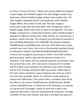 4.5 times 1.5 times 1/2 times 7 What is the primary difference between
a static budget and a flexible budget? The static budget contains only
fixed costs, while the flexible budget contains only variable costs. The
static budget is prepared only for units produced, while a flexible
budget reflects the number of units sold. The static budget is
constructed using input from only upper level management, while a
flexible budget obtains input from all levels of management. The static
budget is prepared for a single level of activity, while a flexible budget is
adjusted for different activity levels. 8 Ben Gordon, Inc. manufactures 2
products, wheels and seats. The company has estimated its overhead in
the assembling department to be $660,000. The company produces
300,000 wheels and 600,000 seats each year. Each wheel uses 2 parts,
and each seat uses 3 parts. How much of the assembly overhead should
be allocated to wheels? $165,000 $220,000 $264,000 $282,856 9
Financial and managerial accounting are similar in that both: produce
general-purpose reports. deal with the economic events of an
enterprise. have reports that are prepared quarterly and annually. have
the same primary users. 10 It costs Garner Company $12 of variable
and $5 of fixed costs to produce one bathroom scale which normally
sells for $35. A foreign wholesaler offers to purchase 3,000 scales at
$15 each. Garner would incur special shipping costs of $1 per scale if
the order were accepted. Garner has sufficient unused capacity to
produce the 3,000 scales. If the special order is accepted, what will be
the effect on net income? $6,000 decrease $9,000 decrease $6,000
increase $45,000 increase 11 Which one of the following is an example
of a period cost? A manager’s salary for work that is done in the
corporate head office. A box cost associated with computers. A change
in benefits for the union workers who work in the New York plant of a
 