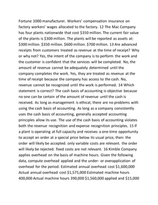 Fortune 1000 manufacturer. Workers’ compensation insurance on
factory workers’ wages allocated to the factory. 12 The Mac Company
has four plants nationwide that cost $350 million. The current fair value
of the plants is $300 million. The plants will be reported as assets at:
$300 million. $350 million. $600 million. $700 million. 13 Are advanced
receipts from customers treated as revenue at the time of receipt? Why
or why not? Yes, the intent of the company is to perform the work and
the customer is confident that the services will be completed. No, the
amount of revenue cannot be adequately determined until the
company completes the work. Yes, they are treated as revenue at the
time of receipt because the company has access to the cash. No,
revenue cannot be recognized until the work is performed. 14 Which
statement is correct? The cash basis of accounting is objective because
no one can be certain of the amount of revenue until the cash is
received. As long as management is ethical, there are no problems with
using the cash basis of accounting. As long as a company consistently
uses the cash basis of accounting, generally accepted accounting
principles allow its use. The use of the cash basis of accounting violates
both the revenue recognition and expense recognition principles. 15 If
a plant is operating at full capacity and receives a one-time opportunity
to accept an order at a special price below its usual price, then: the
order will likely be accepted. only variable costs are relevant. the order
will likely be rejected. fixed costs are not relevant. 16 Kimble Company
applies overhead on the basis of machine hours. Given the following
data, compute overhead applied and the under- or overapplication of
overhead for the period: Estimated annual overhead cost $1,600,000
Actual annual overhead cost $1,575,000 Estimated machine hours
400,000 Actual machine hours 390,000 $1,560,000 applied and $15,000
 