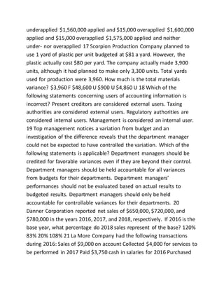 underapplied $1,560,000 applied and $15,000 overapplied $1,600,000
applied and $15,000 overapplied $1,575,000 applied and neither
under- nor overapplied 17 Scorpion Production Company planned to
use 1 yard of plastic per unit budgeted at $81 a yard. However, the
plastic actually cost $80 per yard. The company actually made 3,900
units, although it had planned to make only 3,300 units. Total yards
used for production were 3,960. How much is the total materials
variance? $3,960 F $48,600 U $900 U $4,860 U 18 Which of the
following statements concerning users of accounting information is
incorrect? Present creditors are considered external users. Taxing
authorities are considered external users. Regulatory authorities are
considered internal users. Management is considered an internal user.
19 Top management notices a variation from budget and an
investigation of the difference reveals that the department manager
could not be expected to have controlled the variation. Which of the
following statements is applicable? Department managers should be
credited for favorable variances even if they are beyond their control.
Department managers should be held accountable for all variances
from budgets for their departments. Department managers’
performances should not be evaluated based on actual results to
budgeted results. Department managers should only be held
accountable for controllable variances for their departments. 20
Danner Corporation reported net sales of $650,000, $720,000, and
$780,000 in the years 2016, 2017, and 2018, respectively. If 2016 is the
base year, what percentage do 2018 sales represent of the base? 120%
83% 20% 108% 21 La More Company had the following transactions
during 2016: Sales of $9,000 on account Collected $4,000 for services to
be performed in 2017 Paid $3,750 cash in salaries for 2016 Purchased
 