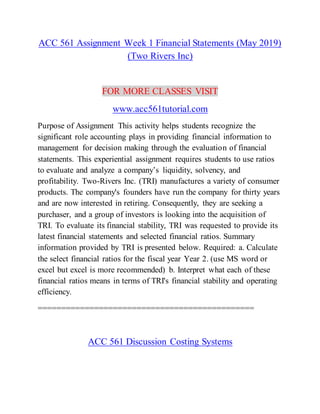 ACC 561 Assignment Week 1 Financial Statements (May 2019)
(Two Rivers Inc)
FOR MORE CLASSES VISIT
www.acc561tutorial.com
Purpose of Assignment This activity helps students recognize the
significant role accounting plays in providing financial information to
management for decision making through the evaluation of financial
statements. This experiential assignment requires students to use ratios
to evaluate and analyze a company’s liquidity, solvency, and
profitability. Two-Rivers Inc. (TRI) manufactures a variety of consumer
products. The company's founders have run the company for thirty years
and are now interested in retiring. Consequently, they are seeking a
purchaser, and a group of investors is looking into the acquisition of
TRI. To evaluate its financial stability, TRI was requested to provide its
latest financial statements and selected financial ratios. Summary
information provided by TRI is presented below. Required: a. Calculate
the select financial ratios for the fiscal year Year 2. (use MS word or
excel but excel is more recommended) b. Interpret what each of these
financial ratios means in terms of TRI's financial stability and operating
efficiency.
==============================================
ACC 561 Discussion Costing Systems
 