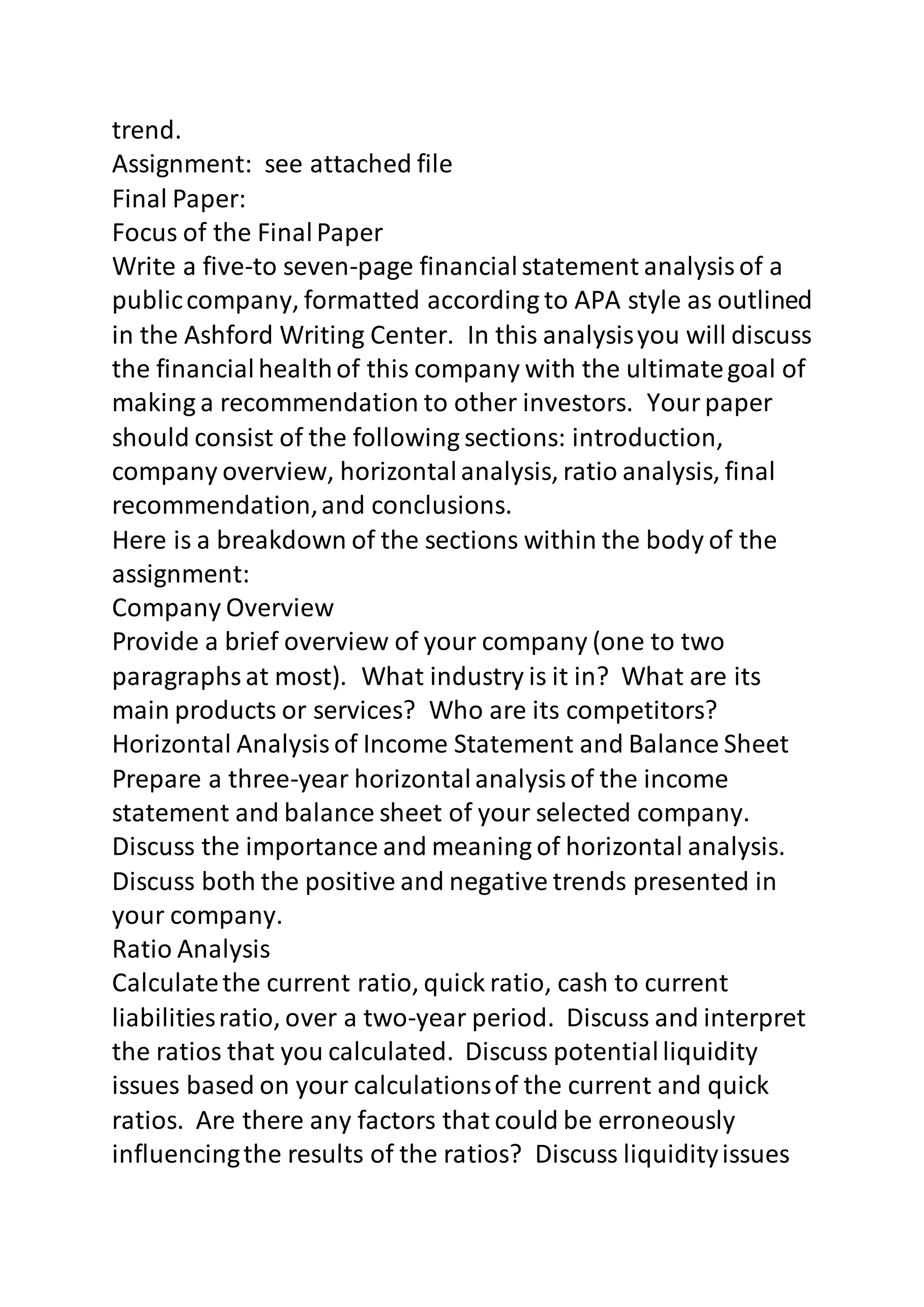 trend. 
Assignment: see attached file 
Final Paper: 
Focus of the Final Paper 
Write a five-to seven-page financial statement analysis of a 
public company, formatted according to APA style as outlined 
in the Ashford Writing Center. In this analysis you will discuss 
the financial health of this company with the ultimate goal of 
making a recommendation to other investors. Your paper 
should consist of the following sections: introduction, 
company overview, horizontal analysis, ratio analysis, final 
recommendation, and conclusions. 
Here is a breakdown of the sections within the body of the 
assignment: 
Company Overview 
Provide a brief overview of your company (one to two 
paragraphs at most). What industry is it in? What are its 
main products or services? Who are its competitors? 
Horizontal Analysis of Income Statement and Balance Sheet 
Prepare a three-year horizontal analysis of the income 
statement and balance sheet of your selected company. 
Discuss the importance and meaning of horizontal analysis. 
Discuss both the positive and negative trends presented in 
your company. 
Ratio Analysis 
Calculate the current ratio, quick ratio, cash to current 
liabilities ratio, over a two-year period. Discuss and interpret 
the ratios that you calculated. Discuss potential liquidity 
issues based on your calculations of the current and quick 
ratios. Are there any factors that could be erroneously 
influencing the results of the ratios? Discuss liquidity issues 
 