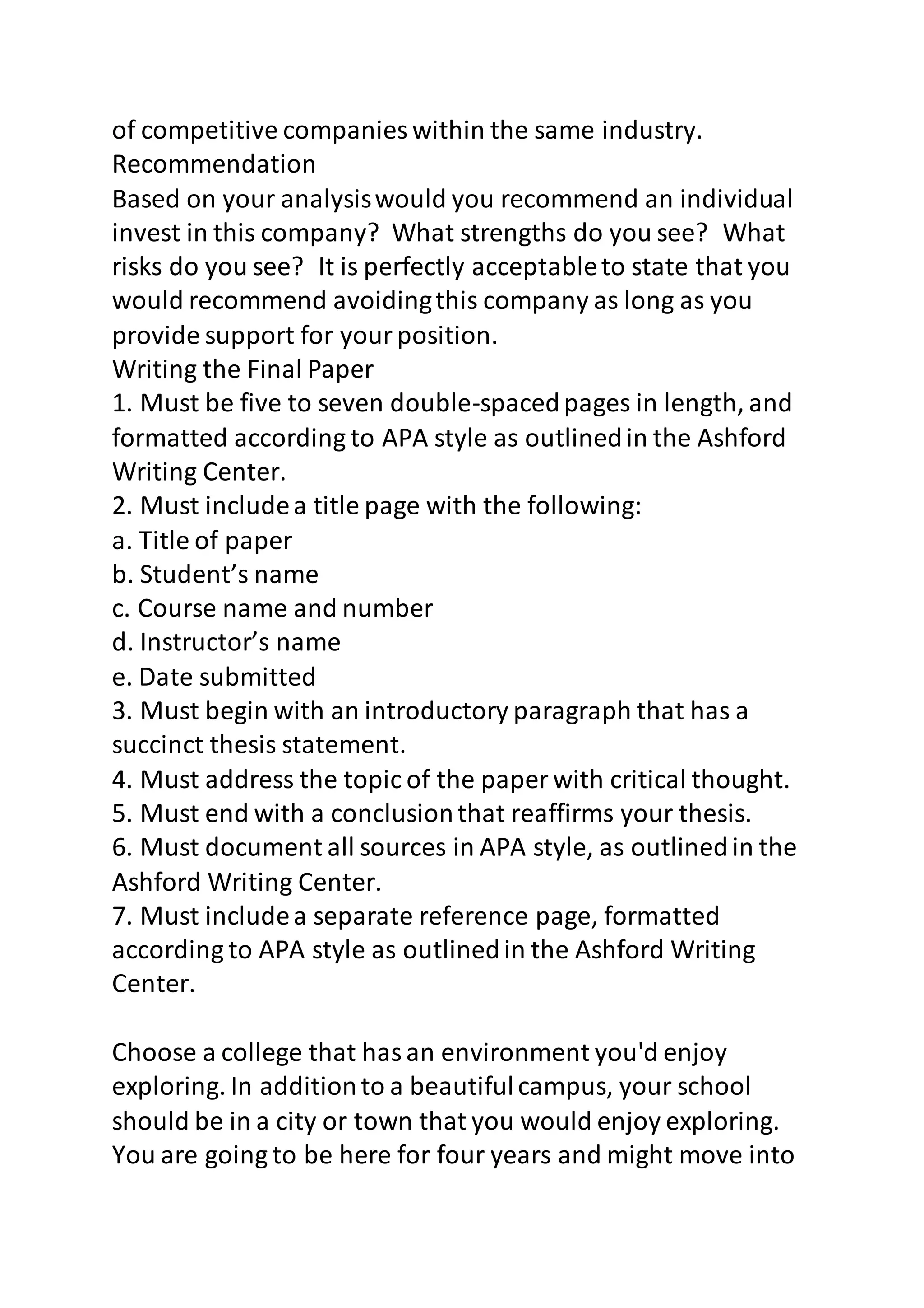 of competitive companies within the same industry. 
Recommendation 
Based on your analysis would you recommend an individual 
invest in this company? What strengths do you see? What 
risks do you see? It is perfectly acceptable to state that you 
would recommend avoiding this company as long as you 
provide support for your position. 
Writing the Final Paper 
1. Must be five to seven double-spaced pages in length, and 
formatted according to APA style as outlined in the Ashford 
Writing Center. 
2. Must include a title page with the following: 
a. Title of paper 
b. Student’s name 
c. Course name and number 
d. Instructor’s name 
e. Date submitted 
3. Must begin with an introductory paragraph that has a 
succinct thesis statement. 
4. Must address the topic of the paper with critical thought. 
5. Must end with a conclusion that reaffirms your thesis. 
6. Must document all sources in APA style, as outlined in the 
Ashford Writing Center. 
7. Must include a separate reference page, formatted 
according to APA style as outlined in the Ashford Writing 
Center. 
Choose a college that has an environment you'd enjoy 
exploring. In addition to a beautiful campus, your school 
should be in a city or town that you would enjoy exploring. 
You are going to be here for four years and might move into 
 