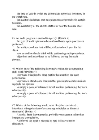 the time of year in which the client takes a physical inventory in
the warehouse.
the auditor's judgment that misstatements are probable in certain
balances.
the availability of the client's staff at or near the balance sheet
date.
45. An audit program is created to specify: (Points: 4)
the type of audit opinion to be rendered based upon procedures
performed.
the audit procedures that will be performed each year for the
client.
how an auditor should think while performing audit procedures.
objectives and procedures to be followed during the audit
process.
46. Which one of the following is primary reason for documenting
audit work? (Points: 4)
to prevent litigation by other parties that question the audit
performance.
to provide a stand-alone medium that gives audit conclusions and
supports the opinion.
to supply a point of reference for all auditors performing the work
subsequently.
to supply a point of reference for all auditors performing the work
subsequently.
47. Which of the following would most likely be considered
intentional misapplication of accounting principles on financial
statements? (Points: 4)
A capital lease is presented as periodic rent expense rather than
interest and depreciation.
A deferred tax asset is reduced to zero with a valuation
allowance.
 