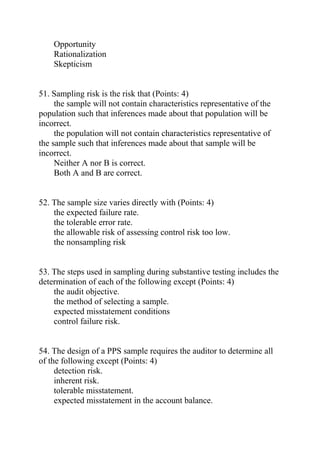 Opportunity
Rationalization
Skepticism
51. Sampling risk is the risk that (Points: 4)
the sample will not contain characteristics representative of the
population such that inferences made about that population will be
incorrect.
the population will not contain characteristics representative of
the sample such that inferences made about that sample will be
incorrect.
Neither A nor B is correct.
Both A and B are correct.
52. The sample size varies directly with (Points: 4)
the expected failure rate.
the tolerable error rate.
the allowable risk of assessing control risk too low.
the nonsampling risk
53. The steps used in sampling during substantive testing includes the
determination of each of the following except (Points: 4)
the audit objective.
the method of selecting a sample.
expected misstatement conditions
control failure risk.
54. The design of a PPS sample requires the auditor to determine all
of the following except (Points: 4)
detection risk.
inherent risk.
tolerable misstatement.
expected misstatement in the account balance.
 