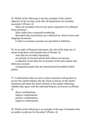 55. Which of the following is the best example of the control
objective in the revenue cycle that all transactions are recorded
accurately? (Points: 4)
Sales are recorded at the invoice price expected to be collected
from customers.
Sales orders have sequential numbering.
Recorded sales transactions are evidenced by valid invoices and
shipping documents.
Credits to customer accounts are classified as liabilities.
56. In an audit of financial statements, the risk of the high rate of
return of products sold includes that of (Points: 4)
sales that are recorded improperly.
an estimate of accrued returns that reduces net income.
a reduction of net sales for an increase to the sales returns and
allowance account.
consignment goods that are returned and forwarded to third
parties.
57. Confirmations that are sent to select customers asking them to
review the current balance due the client as shown on the client's
statement and return the letters directly to the auditor indicating
whether they agree with the indicated balance, are known as (Points:
4)
direct confirmations.
indirect confirmations.
positive confirmations.
negative confirmations.
58. Which of the following is an example of the type of analytics that
an auditor would use for inventory? (Points: 4)
 