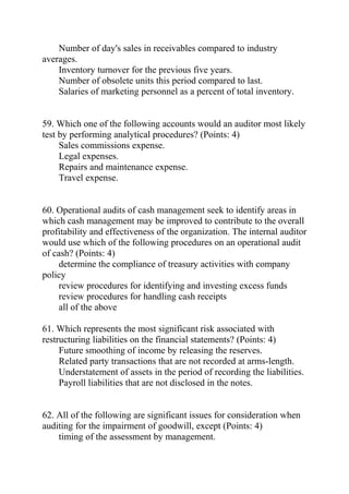 Number of day's sales in receivables compared to industry
averages.
Inventory turnover for the previous five years.
Number of obsolete units this period compared to last.
Salaries of marketing personnel as a percent of total inventory.
59. Which one of the following accounts would an auditor most likely
test by performing analytical procedures? (Points: 4)
Sales commissions expense.
Legal expenses.
Repairs and maintenance expense.
Travel expense.
60. Operational audits of cash management seek to identify areas in
which cash management may be improved to contribute to the overall
profitability and effectiveness of the organization. The internal auditor
would use which of the following procedures on an operational audit
of cash? (Points: 4)
determine the compliance of treasury activities with company
policy
review procedures for identifying and investing excess funds
review procedures for handling cash receipts
all of the above
61. Which represents the most significant risk associated with
restructuring liabilities on the financial statements? (Points: 4)
Future smoothing of income by releasing the reserves.
Related party transactions that are not recorded at arms-length.
Understatement of assets in the period of recording the liabilities.
Payroll liabilities that are not disclosed in the notes.
62. All of the following are significant issues for consideration when
auditing for the impairment of goodwill, except (Points: 4)
timing of the assessment by management.
 