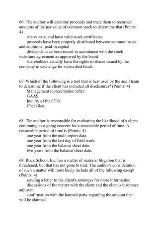 66. The auditor will examine proceeds and trace them to recorded
amounts of the par value of common stock to determine that (Points:
4)
shares exist and have valid stock certificates.
proceeds have been properly distributed between common stock
and additional paid-in capital.
dividends have been issued in accordance with the stock
indenture agreement as approved by the board.
shareholders actually have the rights to shares issued by the
company in exchange for subscribed funds.
67. Which of the following is a tool that is best used by the audit team
to determine if the client has included all disclosures? (Points: 4)
Management representation letter.
GAAS.
Inquiry of the CFO.
Checklists.
68. The auditor is responsible for evaluating the likelihood of a client
continuing as a going concern for a reasonable period of time. A
reasonable period of time is (Points: 4)
one year from the audit report date.
one year from the last day of field work.
one year from the balance sheet date.
two years from the balance sheet date.
69. Rock School, Inc. has a matter of material litigation that is
threatened, but that has not gone to trial. The auditor's consideration
of such a matter will most likely include all of the following except
(Points: 4)
sending a letter to the client's attorneys for more information
discussions of the matter with the client and the client's insurance
adjuster.
confirmation with the harmed party regarding the amount that
will be claimed.
 