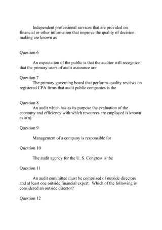 Independent professional services that are provided on
financial or other information that improve the quality of decision
making are known as
Question 6
An expectation of the public is that the auditor will recognize
that the primary users of audit assurance are
Question 7
The primary governing board that performs quality reviews on
registered CPA firms that audit public companies is the
Question 8
An audit which has as its purpose the evaluation of the
economy and efficiency with which resources are employed is known
as a(n)
Question 9
Management of a company is responsible for
Question 10
The audit agency for the U. S. Congress is the
Question 11
An audit committee must be comprised of outside directors
and at least one outside financial expert. Which of the following is
considered an outside director?
Question 12
 
