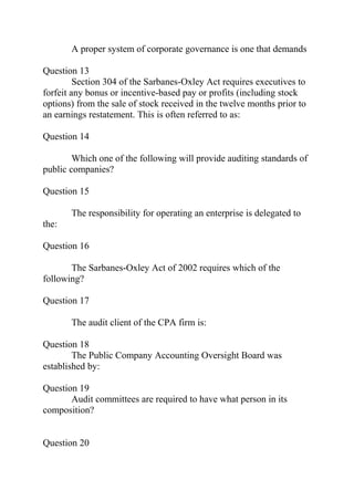 A proper system of corporate governance is one that demands
Question 13
Section 304 of the Sarbanes-Oxley Act requires executives to
forfeit any bonus or incentive-based pay or profits (including stock
options) from the sale of stock received in the twelve months prior to
an earnings restatement. This is often referred to as:
Question 14
Which one of the following will provide auditing standards of
public companies?
Question 15
The responsibility for operating an enterprise is delegated to
the:
Question 16
The Sarbanes-Oxley Act of 2002 requires which of the
following?
Question 17
The audit client of the CPA firm is:
Question 18
The Public Company Accounting Oversight Board was
established by:
Question 19
Audit committees are required to have what person in its
composition?
Question 20
 
