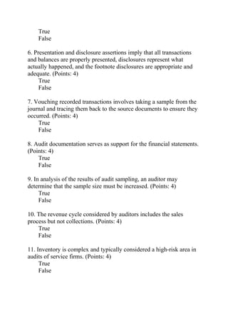 True
False
6. Presentation and disclosure assertions imply that all transactions
and balances are properly presented, disclosures represent what
actually happened, and the footnote disclosures are appropriate and
adequate. (Points: 4)
True
False
7. Vouching recorded transactions involves taking a sample from the
journal and tracing them back to the source documents to ensure they
occurred. (Points: 4)
True
False
8. Audit documentation serves as support for the financial statements.
(Points: 4)
True
False
9. In analysis of the results of audit sampling, an auditor may
determine that the sample size must be increased. (Points: 4)
True
False
10. The revenue cycle considered by auditors includes the sales
process but not collections. (Points: 4)
True
False
11. Inventory is complex and typically considered a high-risk area in
audits of service firms. (Points: 4)
True
False
 