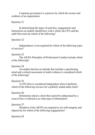 Corporate governance is a process by which the owners and
creditors of an organization
Question 21
In determining the types of activities, engagements and
interactions an auditor should have with a client, the CPA and the
audit firm must do which of the following?
Question 22
Independence is not required for which of the following types
of services?
Question 23
The AICPA Principles of Professional Conduct include which
of the following?
Question 24
An auditor that has an attitude that includes a questioning
mind and a critical assessment of audit evidence is considered which
of the following?
Question 25
A CPA firm is considered independent when it performs
which of the following services for a publicly traded audit client?
Question 26
Information about a client that cannot be subpoenaed by a
court of law is referred to as what type of information?
Question 27
Members of the AICPA are required to act with integrity and
objectivity for which of the following engagements?
Question 28
 
