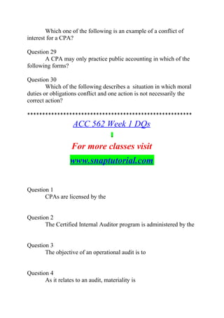 Which one of the following is an example of a conflict of
interest for a CPA?
Question 29
A CPA may only practice public accounting in which of the
following forms?
Question 30
Which of the following describes a situation in which moral
duties or obligations conflict and one action is not necessarily the
correct action?
*******************************************************
ACC 562 Week 1 DQs
For more classes visit
www.snaptutorial.com
Question 1
CPAs are licensed by the
Question 2
The Certified Internal Auditor program is administered by the
Question 3
The objective of an operational audit is to
Question 4
As it relates to an audit, materiality is
 