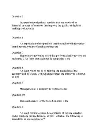 Question 5
Independent professional services that are provided on
financial or other information that improve the quality of decision
making are known as
Question 6
An expectation of the public is that the auditor will recognize
that the primary users of audit assurance are
Question 7
The primary governing board that performs quality reviews on
registered CPA firms that audit public companies is the
Question 8
An audit which has as its purpose the evaluation of the
economy and efficiency with which resources are employed is known
as a(n)
Question 9
Management of a company is responsible for
Question 10
The audit agency for the U. S. Congress is the
Question 11
An audit committee must be comprised of outside directors
and at least one outside financial expert. Which of the following is
considered an outside director?
 