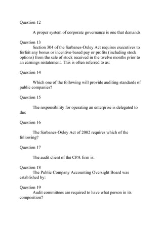 Question 12
A proper system of corporate governance is one that demands
Question 13
Section 304 of the Sarbanes-Oxley Act requires executives to
forfeit any bonus or incentive-based pay or profits (including stock
options) from the sale of stock received in the twelve months prior to
an earnings restatement. This is often referred to as:
Question 14
Which one of the following will provide auditing standards of
public companies?
Question 15
The responsibility for operating an enterprise is delegated to
the:
Question 16
The Sarbanes-Oxley Act of 2002 requires which of the
following?
Question 17
The audit client of the CPA firm is:
Question 18
The Public Company Accounting Oversight Board was
established by:
Question 19
Audit committees are required to have what person in its
composition?
 