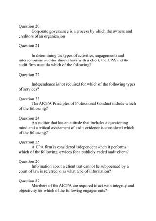 Question 20
Corporate governance is a process by which the owners and
creditors of an organization
Question 21
In determining the types of activities, engagements and
interactions an auditor should have with a client, the CPA and the
audit firm must do which of the following?
Question 22
Independence is not required for which of the following types
of services?
Question 23
The AICPA Principles of Professional Conduct include which
of the following?
Question 24
An auditor that has an attitude that includes a questioning
mind and a critical assessment of audit evidence is considered which
of the following?
Question 25
A CPA firm is considered independent when it performs
which of the following services for a publicly traded audit client?
Question 26
Information about a client that cannot be subpoenaed by a
court of law is referred to as what type of information?
Question 27
Members of the AICPA are required to act with integrity and
objectivity for which of the following engagements?
 