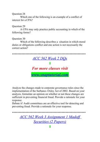 Question 28
Which one of the following is an example of a conflict of
interest for a CPA?
Question 29
A CPA may only practice public accounting in which of the
following forms?
Question 30
Which of the following describes a situation in which moral
duties or obligations conflict and one action is not necessarily the
correct action?
*******************************************************
ACC 562 Week 2 DQs
For more classes visit
www.snaptutorial.com
Analyze the changes made to corporate governance rules since the
implementation of the Sarbanes–Oxley Act of 2002. Based on your
analysis, formulate an opinion on whether or not these changes are
sufficient in preventing financial fraud. Provide a rationale for your
response.
Debate it! Audit committees are an effective tool for detecting and
preventing fraud. Provide a rationale for your response.
*******************************************************
ACC 562 Week 3 Assignment 1 Madoff
Securities (2 Papers)
 