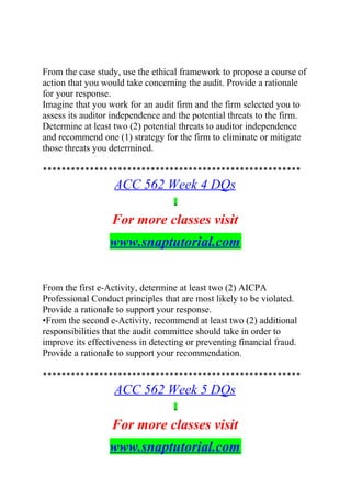 From the case study, use the ethical framework to propose a course of
action that you would take concerning the audit. Provide a rationale
for your response.
Imagine that you work for an audit firm and the firm selected you to
assess its auditor independence and the potential threats to the firm.
Determine at least two (2) potential threats to auditor independence
and recommend one (1) strategy for the firm to eliminate or mitigate
those threats you determined.
*******************************************************
ACC 562 Week 4 DQs
For more classes visit
www.snaptutorial.com
From the first e-Activity, determine at least two (2) AICPA
Professional Conduct principles that are most likely to be violated.
Provide a rationale to support your response.
•From the second e-Activity, recommend at least two (2) additional
responsibilities that the audit committee should take in order to
improve its effectiveness in detecting or preventing financial fraud.
Provide a rationale to support your recommendation.
*******************************************************
ACC 562 Week 5 DQs
For more classes visit
www.snaptutorial.com
 