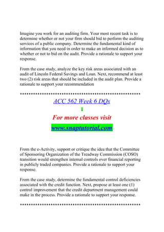 Imagine you work for an auditing firm. Your most recent task is to
determine whether or not your firm should bid to perform the auditing
services of a public company. Determine the fundamental kind of
information that you need in order to make an informed decision as to
whether or not to bid on the audit. Provide a rationale to support your
response.
From the case study, analyze the key risk areas associated with an
audit of Lincoln Federal Savings and Loan. Next, recommend at least
two (2) risk areas that should be included in the audit plan. Provide a
rationale to support your recommendation
*******************************************************
ACC 562 Week 6 DQs
For more classes visit
www.snaptutorial.com
From the e-Activity, support or critique the idea that the Committee
of Sponsoring Organization of the Treadway Commission (COSO)
transition would strengthen internal controls over financial reporting
in publicly traded companies. Provide a rationale to support your
response.
From the case study, determine the fundamental control deficiencies
associated with the credit function. Next, propose at least one (1)
control improvement that the credit department management could
make in the process. Provide a rationale to support your response.
*******************************************************
 