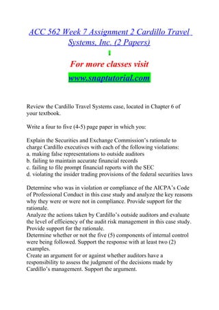 ACC 562 Week 7 Assignment 2 Cardillo Travel
Systems, Inc. (2 Papers)
For more classes visit
www.snaptutorial.com
Review the Cardillo Travel Systems case, located in Chapter 6 of
your textbook.
Write a four to five (4-5) page paper in which you:
Explain the Securities and Exchange Commission’s rationale to
charge Cardillo executives with each of the following violations:
a. making false representations to outside auditors
b. failing to maintain accurate financial records
c. failing to file prompt financial reports with the SEC
d. violating the insider trading provisions of the federal securities laws
Determine who was in violation or compliance of the AICPA’s Code
of Professional Conduct in this case study and analyze the key reasons
why they were or were not in compliance. Provide support for the
rationale.
Analyze the actions taken by Cardillo’s outside auditors and evaluate
the level of efficiency of the audit risk management in this case study.
Provide support for the rationale.
Determine whether or not the five (5) components of internal control
were being followed. Support the response with at least two (2)
examples.
Create an argument for or against whether auditors have a
responsibility to assess the judgment of the decisions made by
Cardillo’s management. Support the argument.
 