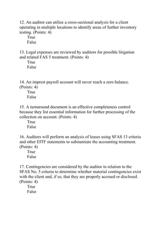 12. An auditor can utilize a cross-sectional analysis for a client
operating in multiple locations to identify areas of further inventory
testing. (Points: 4)
True
False
13. Legal expenses are reviewed by auditors for possible litigation
and related FAS 5 treatment. (Points: 4)
True
False
14. An imprest payroll account will never reach a zero balance.
(Points: 4)
True
False
15. A turnaround document is an effective completeness control
because they list essential information for further processing of the
collection on account. (Points: 4)
True
False
16. Auditors will perform an analysis of leases using SFAS 13 criteria
and other EITF statements to substantiate the accounting treatment.
(Points: 4)
True
False
17. Contingencies are considered by the auditor in relation to the
SFAS No. 5 criteria to determine whether material contingencies exist
with the client and, if so, that they are properly accrued or disclosed.
(Points: 4)
True
False
 