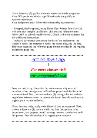 Use at least two (2) quality academic resources in this assignment.
Note: Wikipedia and similar type Websites do not qualify as
academic resources.
Your assignment must follow these formatting requirements:
· Be typed, double spaced, using Times New Roman font (size 12),
with one-inch margins on all sides; citations and references must
follow APA or school-specific format. Check with your professor for
any additional instructions.
· Include a cover page containing the title of the assignment, the
student’s name, the professor’s name, the course title, and the date.
The cover page and the reference page are not included in the required
assignment page leng
*******************************************************
ACC 562 Week 7 DQs
For more classes visit
www.snaptutorial.com
From the e-Activity, determine the main reasons why several
members of top management in Phar-Mor perpetrated the financial
statement fraud. Next, recommend one (1) strategy that the auditors
might have taken to detect or prevent the fraud. Provide a rationale to
support your recommendation.
From the case study, analyze the financial data as presented. Next,
choose at least one (1) pattern within the data that appears to be
inconsistent, and propose one (1) strategy that one could use to audit
this pattern. Provide a rationale to support your response
*******************************************************
 