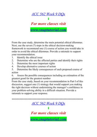 ACC 562 Week 9 DQs
For more classes visit
www.snaptutorial.com
From the case study, determine the main potential ethical dilemmas.
Next, use the seven (7) steps in the ethical decision-making
framework to recommend one (1) course of action you would take in
order to avoid the ethical dilemmas. Provide a rationale to support
your recommendation.
1. Identify the ethical issue
2. Determine who are the affected parties and identify their rights
3. Determine the most important rights
4. Develop alternative courses of action
5. Determine the likely consequences of each proposed course of
action
6. Assess the possible consequences including an estimation of the
greatest good for the greatest number
From the case study, based on your recommendation in Part I of this
discussion, suggest one (1) strategy that would support you making
the right decision without undermining the manager’s confidence in
your problem-solving ability in a difficult situation. Provide a
rationale to support your response.
*******************************************************
ACC 562 Week 9 DQs
For more classes visit
www.snaptutorial.com
 