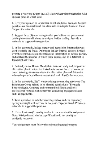 Prepare a twelve to twenty (12-20) slide PowerPoint presentation with
speaker notes in which you:
1. Give your opinion as to whether or not additional laws and harsher
penalties on financial fraud can eliminate or mitigate financial fraud.
Support the rationale.
2. Suggest three (3) new strategies that you believe the government
can implement to eliminate or mitigate insider trading. Provide a
rationale to support the suggestion.
3. In this case study, leaked merger and acquisition information was
used to enable the fraud. Determine the key internal controls needed
over the communication of confidential information to outside parties,
and analyze the manner in which these controls act as a deterrent to
fraudulent activities.
4. Pretend you are Donna Murdoch in this case study and propose an
alternative plan to act on the leaked information. Next, recommend
one (1) strategy to communicate the alternative plan and determine
whom the plan should be communicated with. Justify the response.
5. In this case study, E&Y was providing a consulting service to The
Blackstone Group related to its planned acquisition of Freescale
Semiconductor. Compare and contrast the different auditor’s
professional responsibilities between consulting engagements and
audit engagements.
6. Take a position on whether more legislative and / or regulatory
agency oversight will increase or decrease corporate fraud. Provide a
rationale to support the position.
7. Use at least two (2) quality academic resources in this assignment.
Note: Wikipedia and similar type Websites do not qualify as
academic resources.
Your assignment must follow these formatting requirements:
 