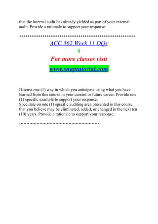 that the internal audit has already yielded as part of your external
audit. Provide a rationale to support your response.
*******************************************************
ACC 562 Week 11 DQs
For more classes visit
www.snaptutorial.com
Discuss one (1) way in which you anticipate using what you have
learned from this course in your current or future career. Provide one
(1) specific example to support your response.
Speculate on one (1) specific auditing area presented in this course
that you believe may be eliminated, added, or changed in the next ten
(10) years. Provide a rationale to support your response.
*******************************************************
 