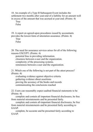 18. An example of a Type II Subsequent Event includes the
settlement two months after year-end of a liability for an amount well
in excess of the amount that was accrued at year-end. (Points: 4)
True
False
19. A report on agreed-upon procedures issued by accountants
provides the lowest form of attestation assurance. (Points: 4)
True
False
20. The need for assurance services arises for all of the following
reasons EXCEPT: (Points: 4)
potential bias in providing information.
closeness between a user and the organization.
complexity of the processing systems.
remoteness between a user and the organization.
21. Which one of the following is not part of the attest process?
(Points: 4)
evaluating evidence against objective criteria
gathering evidence about assertions
proving the accuracy of the books and records
communicating the conclusions reached
22. Users can reasonably expect audited financial statements to be
(Points: 4)
complete and contain all important financial disclosures, be free
from material misstatements and be presented fairly.
complete and contain all-important financial disclosures, be free
from material misstatements and be presented fairly according to
GAAP.
complete, be accurate and be presented fairly according to
GAAP.
 