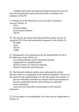 complete and contain all-important financial disclosures, be free
from all misstatements and be presented fairly according to the
substance of GAAP.
23. Which one of the following is not a provider of assurance
services? (Points: 4)
CPAs
internal auditors
governmental auditors
AICPA
24. The primary governing board that performs quality reviews on
registered CPA firms that audit public companies is the (Points: 4)
PCAOB
GAO
AICPA
FASB
25. Management of an organization has the responsibility for all of
the following except: (Points: 4)
accounting principles used in financial reporting
engagement of a qualified auditor
internal control over financial reporting
financial statements and disclosures
26. The financial statement auditor must understand the client's
internal control as a component of the fieldwork standards. The one of
the reason for this understanding is so that the auditor may (Points: 4)
provide individual comments on internal control non-compliance.
become comfortable that the client will pay its audit bills.
assess materiality.
assess the risk of possible misstatements in the financial
statements.
27. For an auditor to be independent, he or she must be independent in
(Points: 4)
 